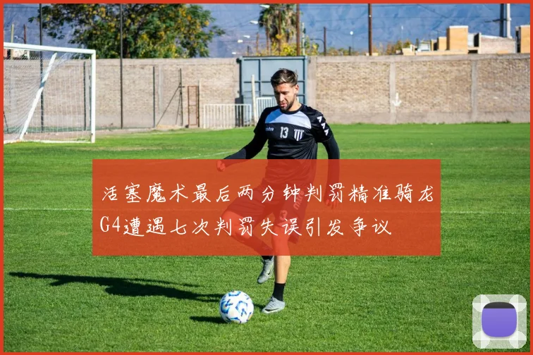 活塞魔术最后两分钟判罚精准骑龙G4遭遇七次判罚失误引发争议