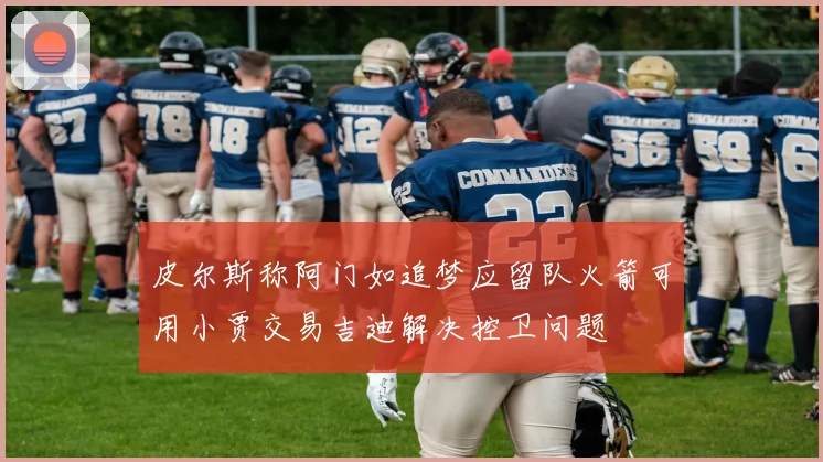 皮尔斯称阿门如追梦应留队火箭可用小贾交易吉迪解决控卫问题
