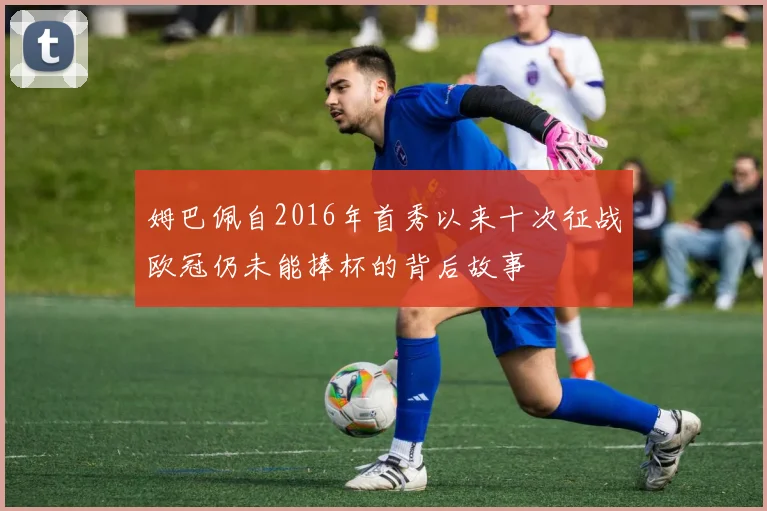 姆巴佩自2016年首秀以来十次征战欧冠仍未能捧杯的背后故事