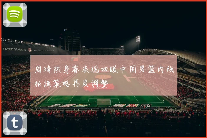 周琦热身赛表现回暖中国男篮内线轮换策略再度调整
