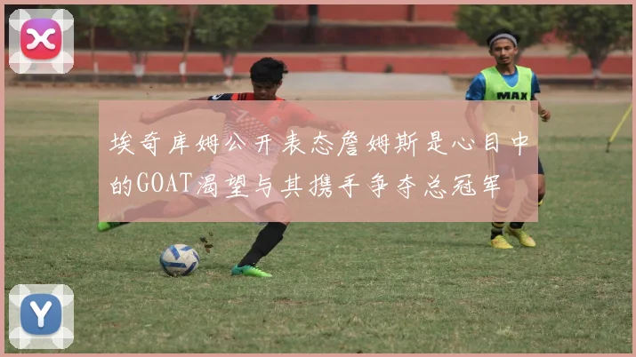 埃奇库姆公开表态詹姆斯是心目中的GOAT渴望与其携手争夺总冠军