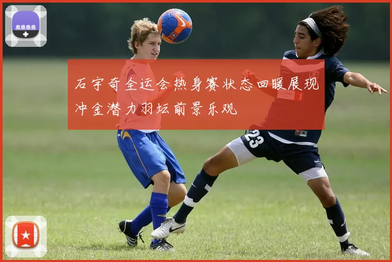 石宇奇全运会热身赛状态回暖展现冲金潜力羽坛前景乐观