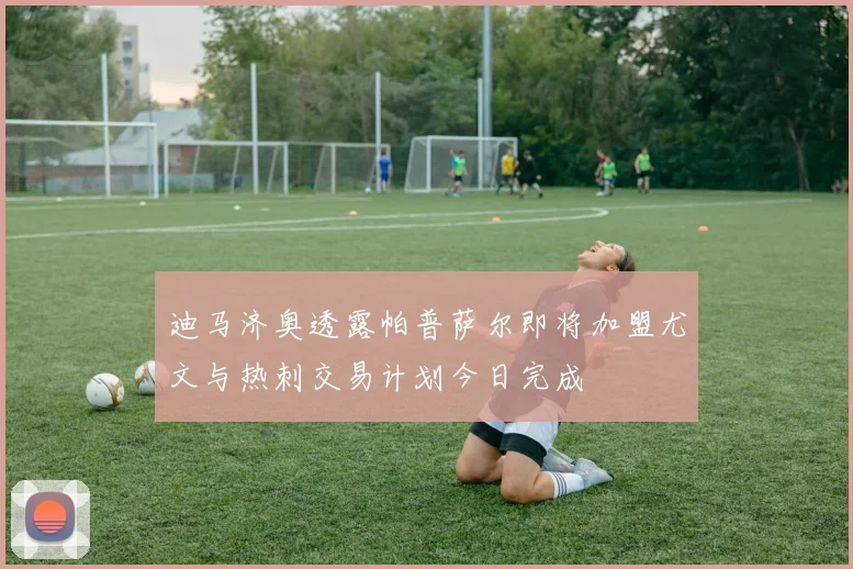 迪马济奥透露帕普萨尔即将加盟尤文与热刺交易计划今日完成