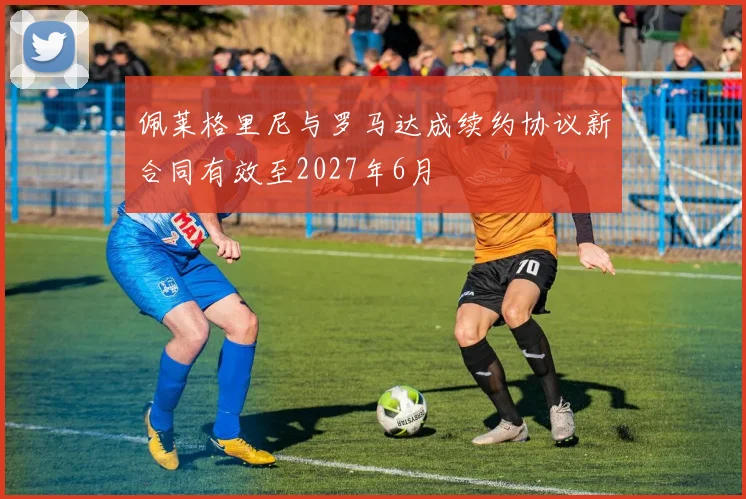 佩莱格里尼与罗马达成续约协议新合同有效至2027年6月