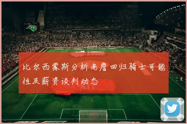 比尔西蒙斯分析老詹回归骑士可能性及薪资谈判动态