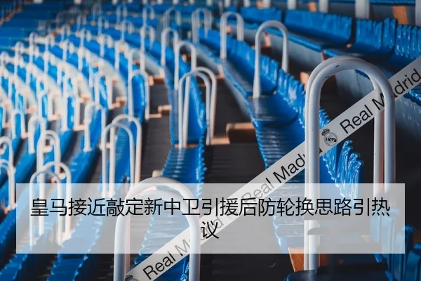 皇马接近敲定新中卫引援后防轮换思路引热议